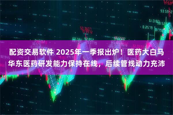 配资交易软件 2025年一季报出炉！医药大白马华东医药研发能力保持在线，后续管线动力充沛