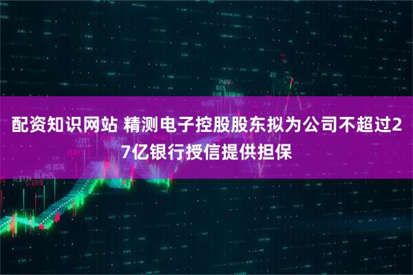 配资知识网站 精测电子控股股东拟为公司不超过27亿银行授信提供担保