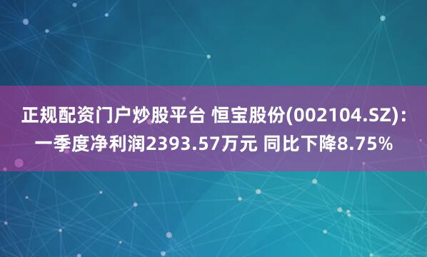 正规配资门户炒股平台 恒宝股份(002104.SZ)：一季度净利润2393.57万元 同比下降8.75%