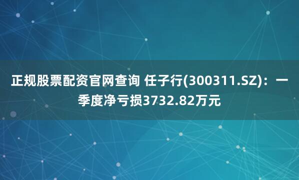 正规股票配资官网查询 任子行(300311.SZ)：一季度净亏损3732.82万元