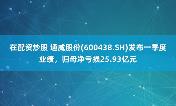 在配资炒股 通威股份(600438.SH)发布一季度业绩，归母净亏损25.93亿元