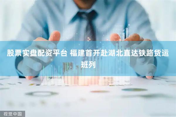 股票实盘配资平台 福建首开赴湖北直达铁路货运班列
