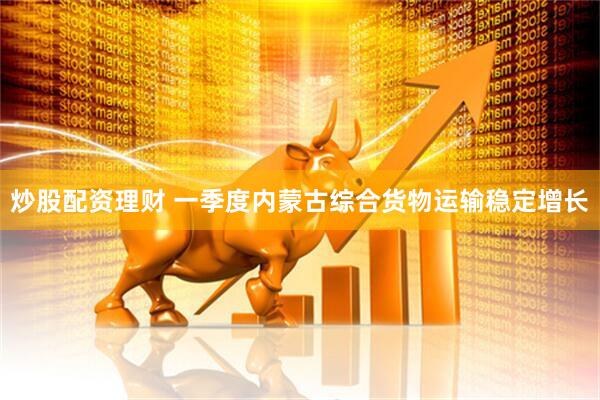 炒股配资理财 一季度内蒙古综合货物运输稳定增长