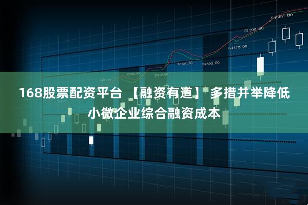 168股票配资平台 【融资有道】 多措并举降低小微企业综合融资成本