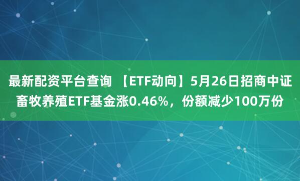 最新配资平台查询 【ETF动向】5月26日招商中证畜牧养殖ETF基金涨0.46%，份额减少100万份