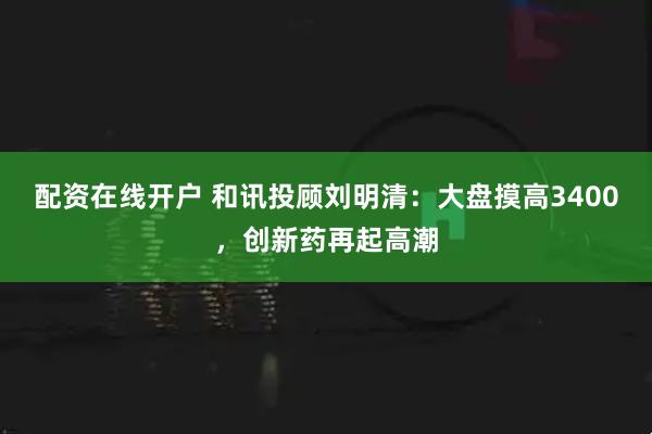 配资在线开户 和讯投顾刘明清：大盘摸高3400，创新药再起高潮