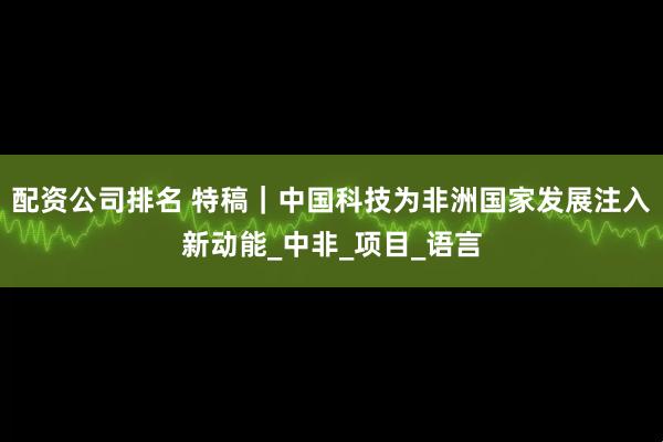 配资公司排名 特稿｜中国科技为非洲国家发展注入新动能_中非_项目_语言