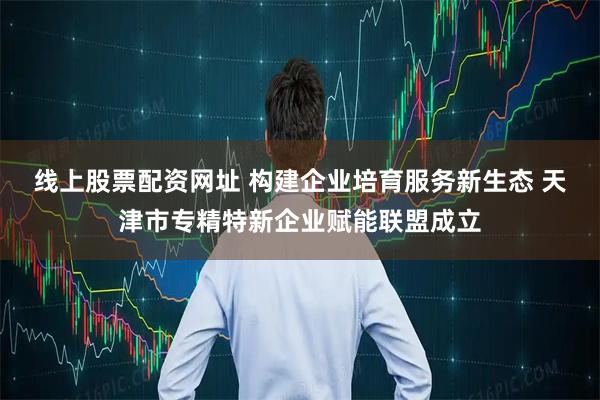 线上股票配资网址 构建企业培育服务新生态 天津市专精特新企业赋能联盟成立