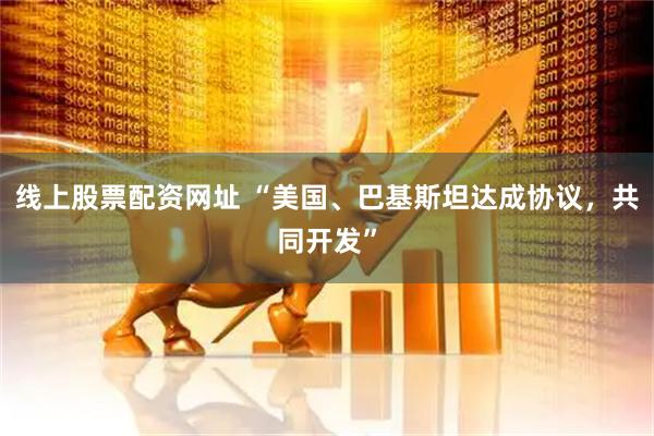 线上股票配资网址 “美国、巴基斯坦达成协议，共同开发”