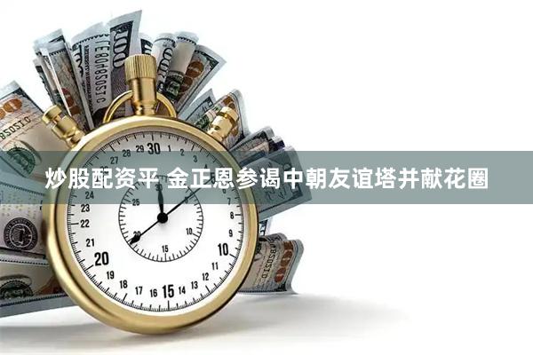 炒股配资平 金正恩参谒中朝友谊塔并献花圈