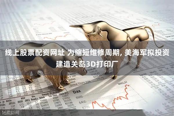 线上股票配资网址 为缩短维修周期, 美海军拟投资建造关岛3D打印厂
