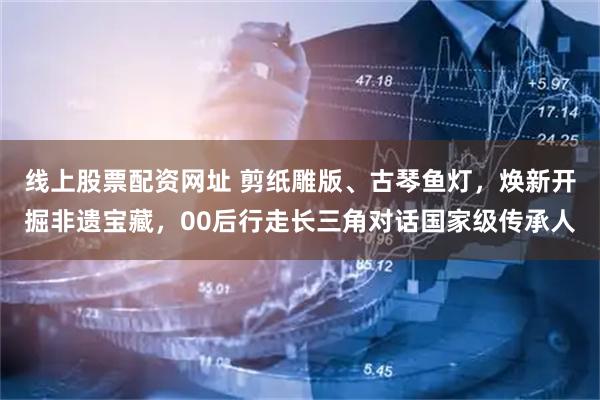 线上股票配资网址 剪纸雕版、古琴鱼灯，焕新开掘非遗宝藏，00后行走长三角对话国家级传承人