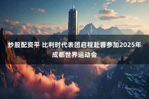 炒股配资平 比利时代表团启程赴蓉参加2025年成都世界运动会