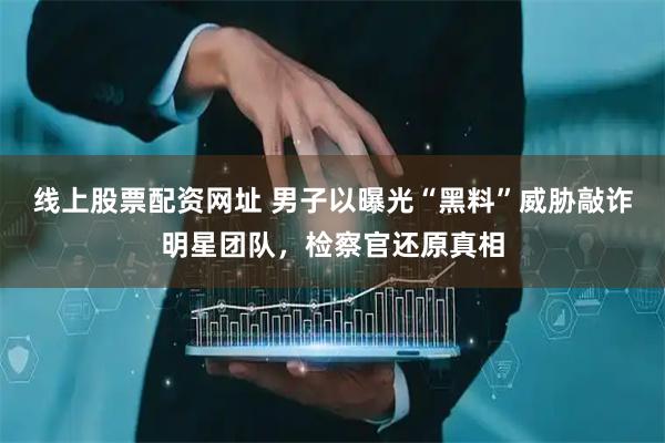 线上股票配资网址 男子以曝光“黑料”威胁敲诈明星团队，检察官还原真相