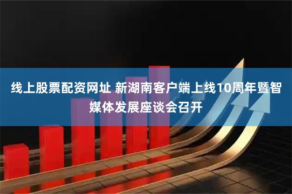 线上股票配资网址 新湖南客户端上线10周年暨智媒体发展座谈会召开