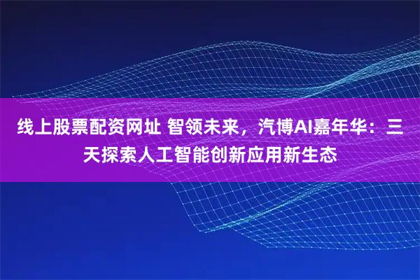 线上股票配资网址 智领未来,汽博AI嘉年华:三天探索人工智能创新应用新生态