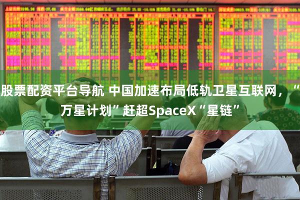 股票配资平台导航 中国加速布局低轨卫星互联网,“万星计划”赶超SpaceX“星链”