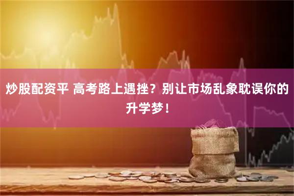 炒股配资平 高考路上遇挫?别让市场乱象耽误你的升学梦!